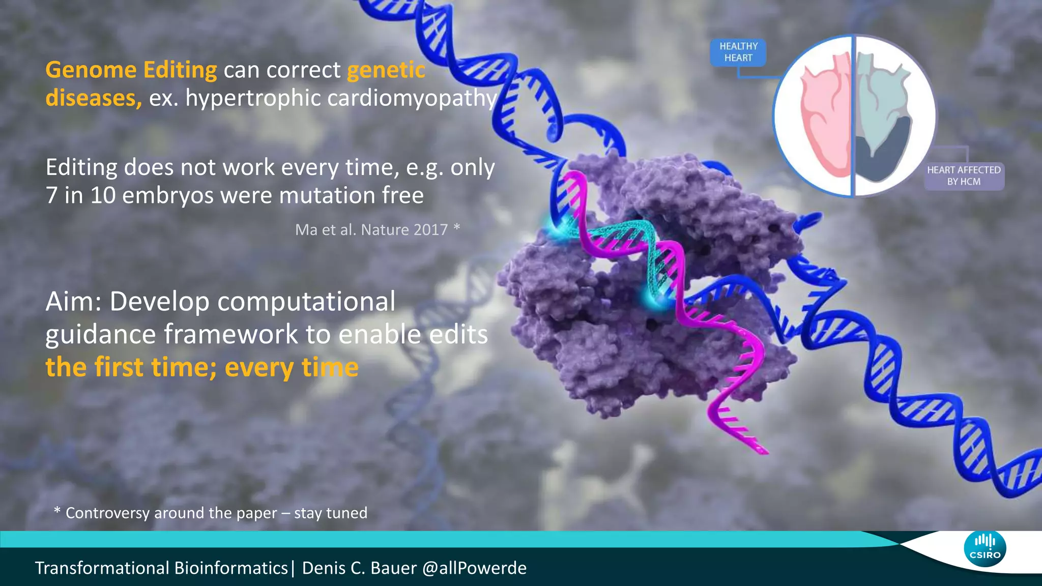 Genome Editing can correct genetic
diseases, ex. hypertrophic cardiomyopathy
Editing does not work every time, e.g. only
7 in 10 embryos were mutation free
Aim: Develop computational
guidance framework to enable edits
the first time; every time
Ma et al. Nature 2017 *
* Controversy around the paper – stay tuned
Transformational Bioinformatics| Denis C. Bauer @allPowerde
 