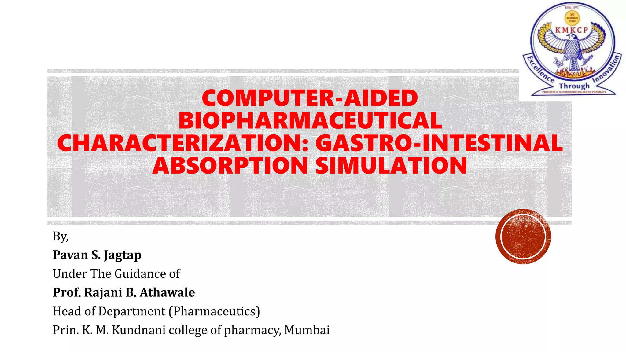 COMPUTER-AIDED
BIOPHARMACEUTICAL
CHARACTERIZATION: GASTRO-INTESTINAL
ABSORPTION SIMULATION
By,
Pavan S. Jagtap
Under The Guidance of
Prof. Rajani B. Athawale
Head of Department (Pharmaceutics)
Prin. K. M. Kundnani college of pharmacy, Mumbai
 