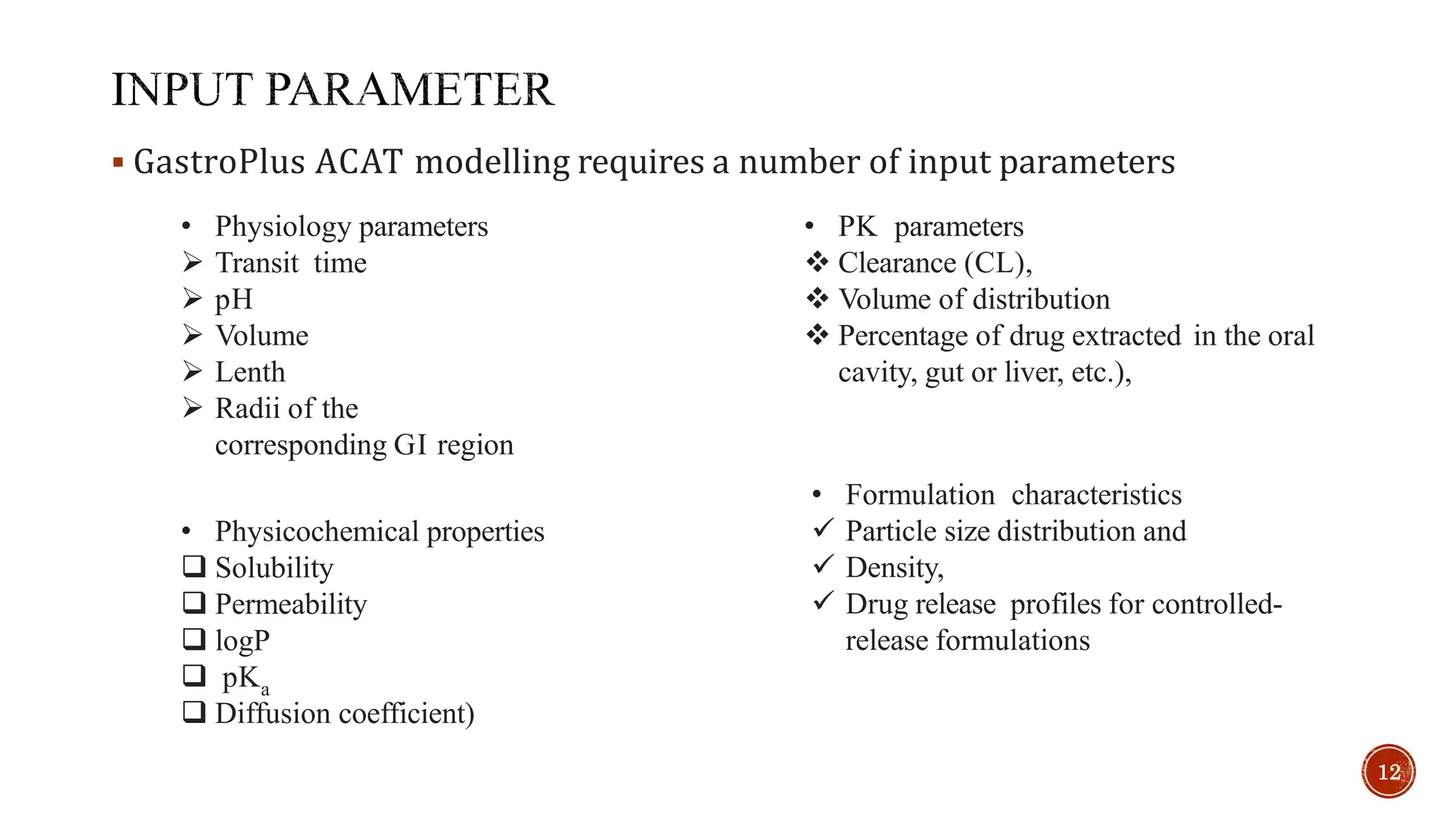  GastroPlus ACAT modelling requires a number of input parameters
• PK parameters
 Clearance (CL),
 Volume of distribution
 Percentage of drug extracted in the oral
cavity, gut or liver, etc.),
• Formulation characteristics
 Particle size distribution and
 Density,
 Drug release profiles for controlled-
release formulations
• Physicochemical properties
 Solubility
 Permeability
 logP
 pKa
 Diffusion coefficient)
• Physiology parameters
 Transit time
 pH
 Volume
 Lenth
 Radii of the
corresponding GI region
12
 