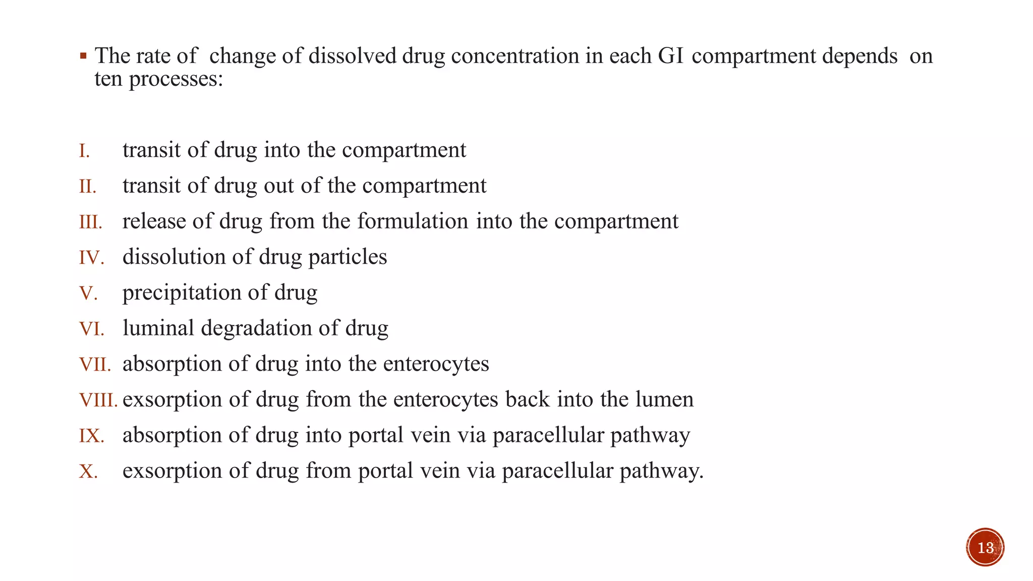  The rate of change of dissolved drug concentration in each GI compartment depends on
ten processes:
I. transit of drug into the compartment
II. transit of drug out of the compartment
III. release of drug from the formulation into the compartment
IV. dissolution of drug particles
V. precipitation of drug
VI. luminal degradation of drug
VII. absorption of drug into the enterocytes
VIII. exsorption of drug from the enterocytes back into the lumen
IX. absorption of drug into portal vein via paracellular pathway
X. exsorption of drug from portal vein via paracellular pathway.
13
 