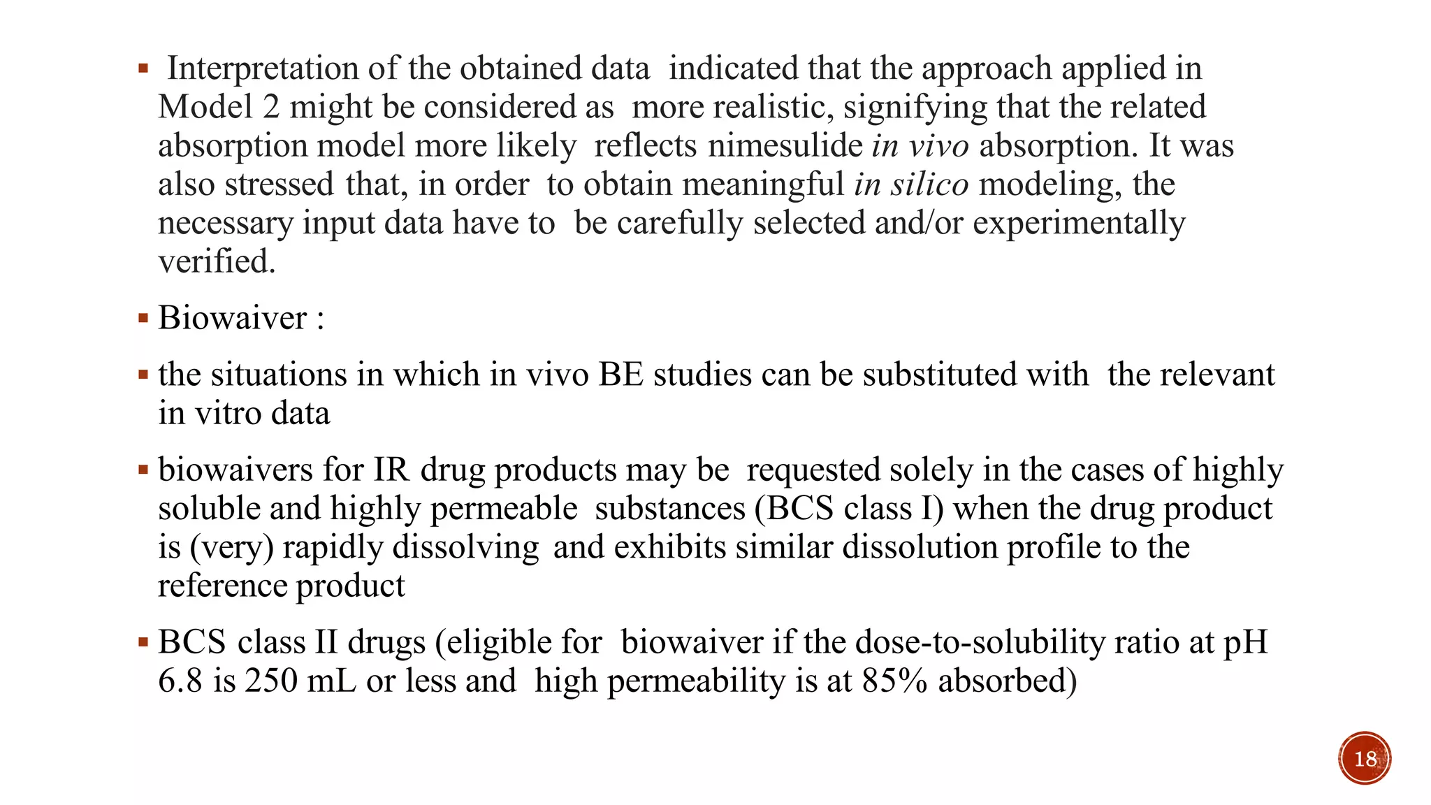  Interpretation of the obtained data indicated that the approach applied in
Model 2 might be considered as more realistic, signifying that the related
absorption model more likely reflects nimesulide in vivo absorption. It was
also stressed that, in order to obtain meaningful in silico modeling, the
necessary input data have to be carefully selected and/or experimentally
verified.
 Biowaiver :
 the situations in which in vivo BE studies can be substituted with the relevant
in vitro data
 biowaivers for IR drug products may be requested solely in the cases of highly
soluble and highly permeable substances (BCS class I) when the drug product
is (very) rapidly dissolving and exhibits similar dissolution profile to the
reference product
 BCS class II drugs (eligible for biowaiver if the dose-to-solubility ratio at pH
6.8 is 250 mL or less and high permeability is at 85% absorbed)
18
 