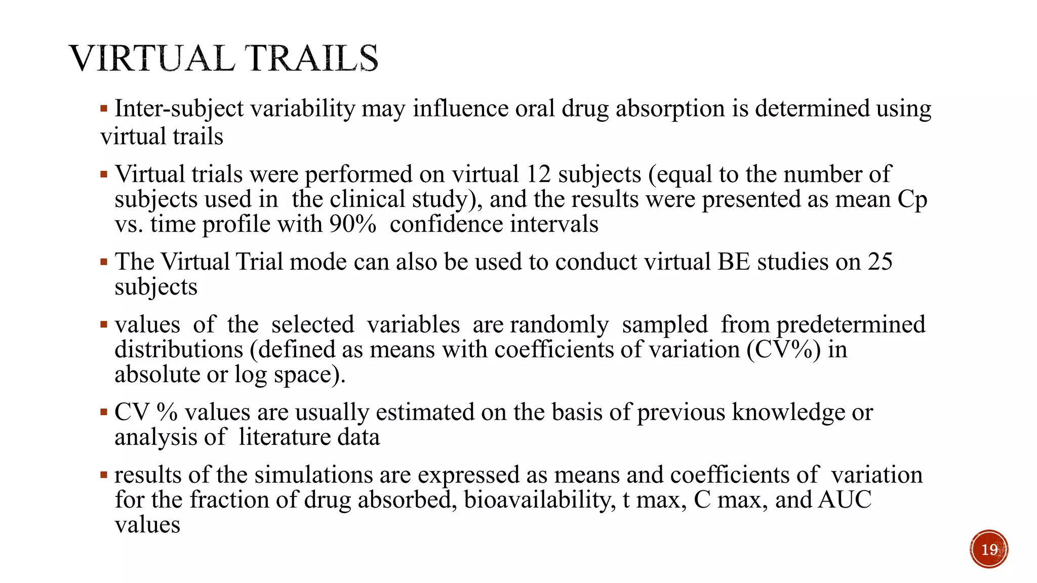  Inter-subject variability may influence oral drug absorption is determined using
virtual trails
 Virtual trials were performed on virtual 12 subjects (equal to the number of
subjects used in the clinical study), and the results were presented as mean Cp
vs. time profile with 90% confidence intervals
 The Virtual Trial mode can also be used to conduct virtual BE studies on 25
subjects
 values of the selected variables are randomly sampled from predetermined
distributions (defined as means with coefficients of variation (CV%) in
absolute or log space).
 CV % values are usually estimated on the basis of previous knowledge or
analysis of literature data
 results of the simulations are expressed as means and coefficients of variation
for the fraction of drug absorbed, bioavailability, t max, C max, and AUC
values
19
 