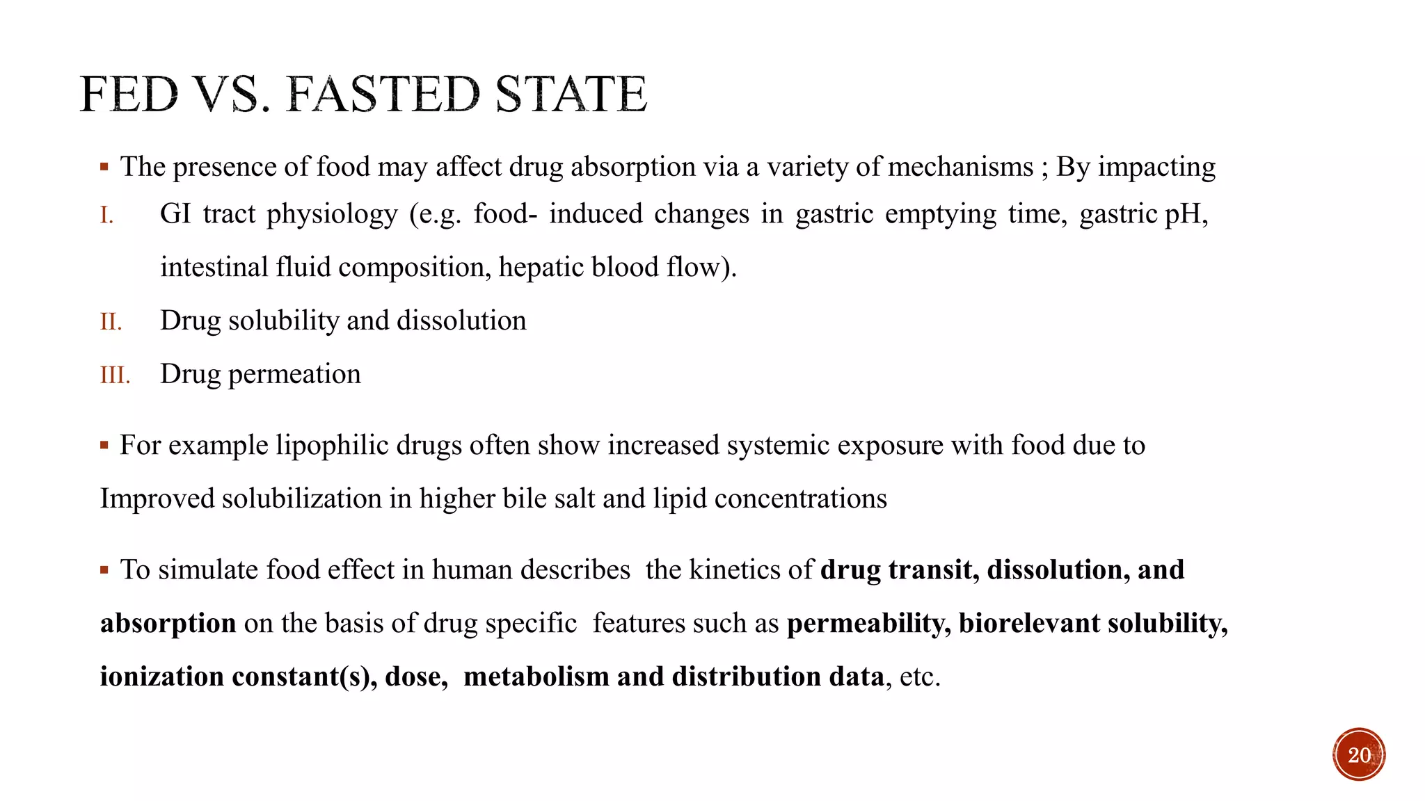  The presence of food may affect drug absorption via a variety of mechanisms ; By impacting
I. GI tract physiology (e.g. food- induced changes in gastric emptying time, gastric pH,
intestinal fluid composition, hepatic blood flow).
II. Drug solubility and dissolution
III. Drug permeation
 For example lipophilic drugs often show increased systemic exposure with food due to
Improved solubilization in higher bile salt and lipid concentrations
 To simulate food effect in human describes the kinetics of drug transit, dissolution, and
absorption on the basis of drug specific features such as permeability, biorelevant solubility,
ionization constant(s), dose, metabolism and distribution data, etc.
20
 