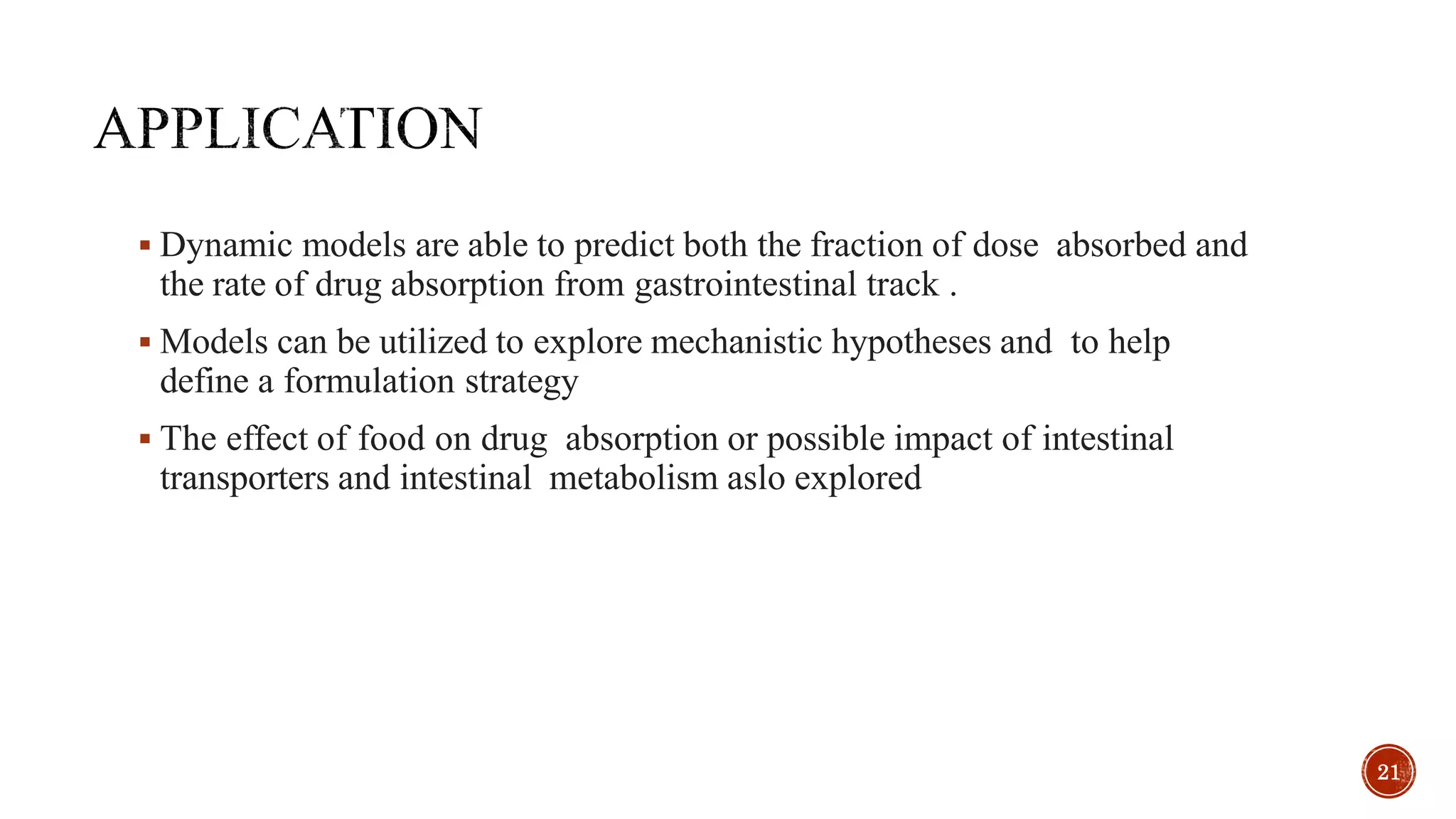  Dynamic models are able to predict both the fraction of dose absorbed and
the rate of drug absorption from gastrointestinal track .
 Models can be utilized to explore mechanistic hypotheses and to help
define a formulation strategy
 The effect of food on drug absorption or possible impact of intestinal
transporters and intestinal metabolism aslo explored
21
 