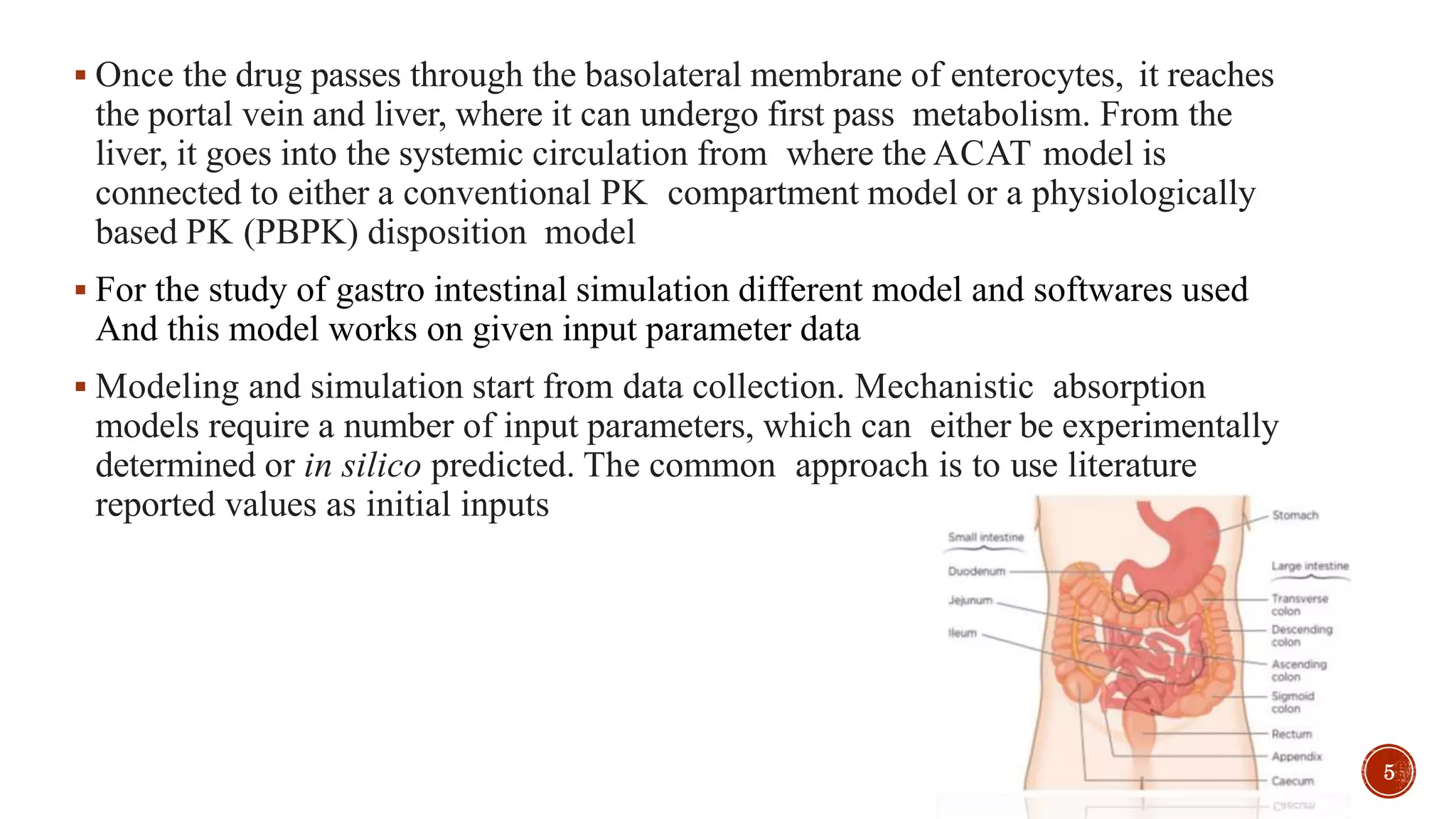  Once the drug passes through the basolateral membrane of enterocytes, it reaches
the portal vein and liver, where it can undergo first pass metabolism. From the
liver, it goes into the systemic circulation from where the ACAT model is
connected to either a conventional PK compartment model or a physiologically
based PK (PBPK) disposition model
 For the study of gastro intestinal simulation different model and softwares used
And this model works on given input parameter data
 Modeling and simulation start from data collection. Mechanistic absorption
models require a number of input parameters, which can either be experimentally
determined or in silico predicted. The common approach is to use literature
reported values as initial inputs
5
 