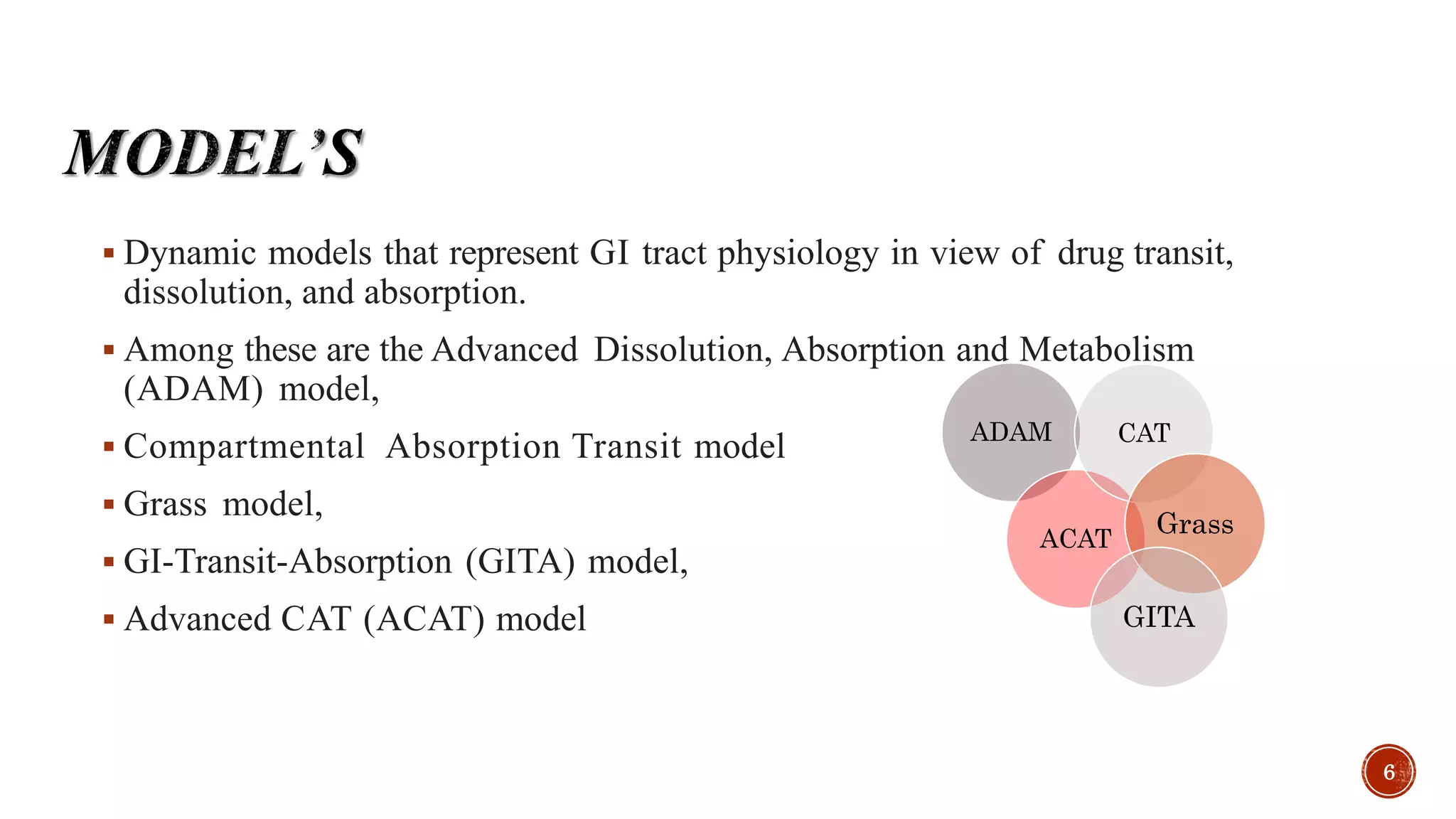  Dynamic models that represent GI tract physiology in view of drug transit,
dissolution, and absorption.
 Among these are the Advanced Dissolution, Absorption and Metabolism
(ADAM) model,
 Compartmental Absorption Transit model
 Grass model,
 GI-Transit-Absorption (GITA) model,
 Advanced CAT (ACAT) model
ADAM
ACAT
CAT
Grass
GITA
6
 