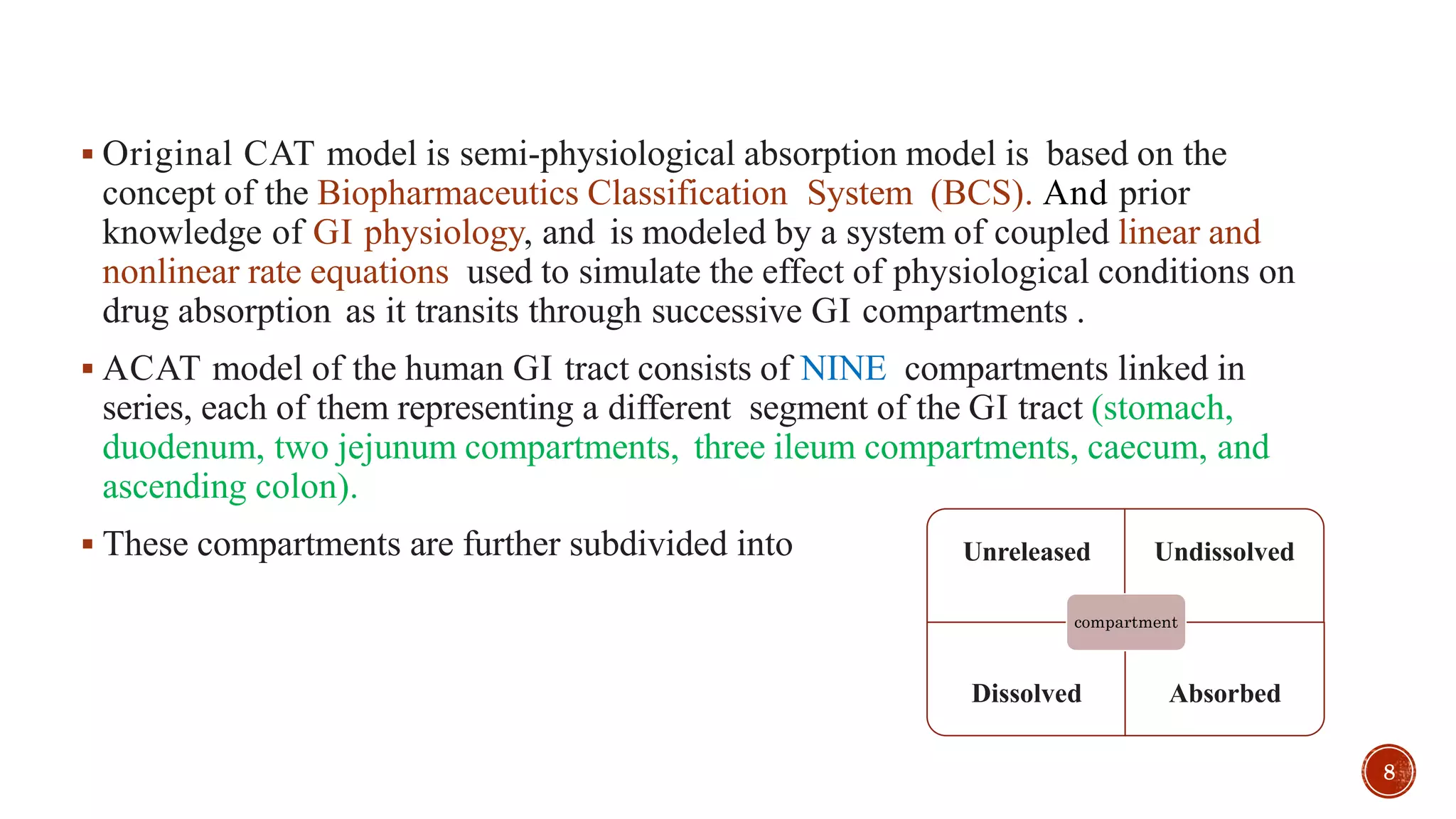  Original CAT model is semi-physiological absorption model is based on the
concept of the Biopharmaceutics Classification System (BCS). And prior
knowledge of GI physiology, and is modeled by a system of coupled linear and
nonlinear rate equations used to simulate the effect of physiological conditions on
drug absorption as it transits through successive GI compartments .
 ACAT model of the human GI tract consists of NINE compartments linked in
series, each of them representing a different segment of the GI tract (stomach,
duodenum, two jejunum compartments, three ileum compartments, caecum, and
ascending colon).
 These compartments are further subdivided into Unreleased Undissolved
Dissolved Absorbed
compartment
8
 