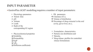  GastroPlus ACAT modelling requires a number of input parameters
• PK parameters
 Clearance (CL),
 Volume of distribution
 Percentage of drug extracted in the oral
cavity, gut or liver, etc.),
• Formulation characteristics
 Particle size distribution and
 Density,
 Drug release profiles for controlled-
release formulations
• Physicochemical properties
 Solubility
 Permeability
 logP
 pKa
 Diffusion coefficient)
• Physiology parameters
 Transit time
 pH
 Volume
 Lenth
 Radii of the
corresponding GI region
12
 