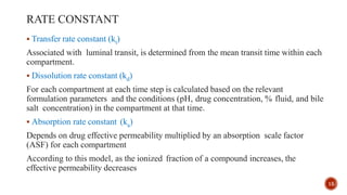 RATE CONSTANT
 Transfer rate constant (kt)
Associated with luminal transit, is determined from the mean transit time within each
compartment.
 Dissolution rate constant (kd)
For each compartment at each time step is calculated based on the relevant
formulation parameters and the conditions (pH, drug concentration, % fluid, and bile
salt concentration) in the compartment at that time.
 Absorption rate constant (ka)
Depends on drug effective permeability multiplied by an absorption scale factor
(ASF) for each compartment
According to this model, as the ionized fraction of a compound increases, the
effective permeability decreases
15
 