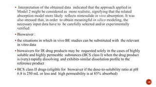  Interpretation of the obtained data indicated that the approach applied in
Model 2 might be considered as more realistic, signifying that the related
absorption model more likely reflects nimesulide in vivo absorption. It was
also stressed that, in order to obtain meaningful in silico modeling, the
necessary input data have to be carefully selected and/or experimentally
verified.
 Biowaiver :
 the situations in which in vivo BE studies can be substituted with the relevant
in vitro data
 biowaivers for IR drug products may be requested solely in the cases of highly
soluble and highly permeable substances (BCS class I) when the drug product
is (very) rapidly dissolving and exhibits similar dissolution profile to the
reference product
 BCS class II drugs (eligible for biowaiver if the dose-to-solubility ratio at pH
6.8 is 250 mL or less and high permeability is at 85% absorbed)
18
 