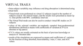  Inter-subject variability may influence oral drug absorption is determined using
virtual trails
 Virtual trials were performed on virtual 12 subjects (equal to the number of
subjects used in the clinical study), and the results were presented as mean Cp
vs. time profile with 90% confidence intervals
 The Virtual Trial mode can also be used to conduct virtual BE studies on 25
subjects
 values of the selected variables are randomly sampled from predetermined
distributions (defined as means with coefficients of variation (CV%) in
absolute or log space).
 CV % values are usually estimated on the basis of previous knowledge or
analysis of literature data
 results of the simulations are expressed as means and coefficients of variation
for the fraction of drug absorbed, bioavailability, t max, C max, and AUC
values
19
 