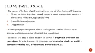  The presence of food may affect drug absorption via a variety of mechanisms ; By impacting
I. GI tract physiology (e.g. food- induced changes in gastric emptying time, gastric pH,
intestinal fluid composition, hepatic blood flow).
II. Drug solubility and dissolution
III. Drug permeation
 For example lipophilic drugs often show increased systemic exposure with food due to
Improved solubilization in higher bile salt and lipid concentrations
 To simulate food effect in human describes the kinetics of drug transit, dissolution, and
absorption on the basis of drug specific features such as permeability, biorelevant solubility,
ionization constant(s), dose, metabolism and distribution data, etc.
20
 