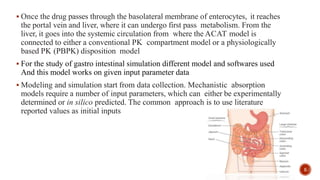  Once the drug passes through the basolateral membrane of enterocytes, it reaches
the portal vein and liver, where it can undergo first pass metabolism. From the
liver, it goes into the systemic circulation from where the ACAT model is
connected to either a conventional PK compartment model or a physiologically
based PK (PBPK) disposition model
 For the study of gastro intestinal simulation different model and softwares used
And this model works on given input parameter data
 Modeling and simulation start from data collection. Mechanistic absorption
models require a number of input parameters, which can either be experimentally
determined or in silico predicted. The common approach is to use literature
reported values as initial inputs
5
 