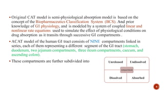  Original CAT model is semi-physiological absorption model is based on the
concept of the Biopharmaceutics Classification System (BCS). And prior
knowledge of GI physiology, and is modeled by a system of coupled linear and
nonlinear rate equations used to simulate the effect of physiological conditions on
drug absorption as it transits through successive GI compartments .
 ACAT model of the human GI tract consists of NINE compartments linked in
series, each of them representing a different segment of the GI tract (stomach,
duodenum, two jejunum compartments, three ileum compartments, caecum, and
ascending colon).
 These compartments are further subdivided into Unreleased Undissolved
Dissolved Absorbed
compartment
8
 