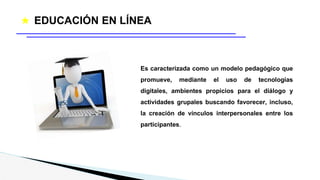 ★ EDUCACIÓN EN LÍNEA
Es caracterizada como un modelo pedagógico que
promueve, mediante el uso de tecnologías
digitales, ambientes propicios para el diálogo y
actividades grupales buscando favorecer, incluso,
la creación de vínculos interpersonales entre los
participantes.
 