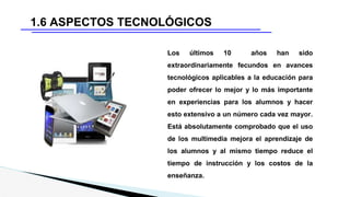 1.6 ASPECTOS TECNOLÓGICOS
Los últimos 10 años han sido
extraordinariamente fecundos en avances
tecnológicos aplicables a la educación para
poder ofrecer lo mejor y lo más importante
en experiencias para los alumnos y hacer
esto extensivo a un número cada vez mayor.
Está absolutamente comprobado que el uso
de los multimedia mejora el aprendizaje de
los alumnos y al mismo tiempo reduce el
tiempo de instrucción y los costos de la
enseñanza.
 