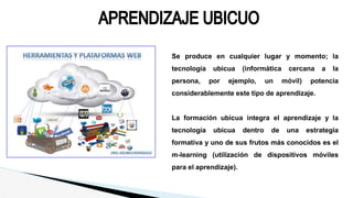 Se produce en cualquier lugar y momento; la
tecnología ubicua (informática cercana a la
persona, por ejemplo, un móvil) potencia
considerablemente este tipo de aprendizaje.
La formación ubicua integra el aprendizaje y la
tecnología ubicua dentro de una estrategia
formativa y uno de sus frutos más conocidos es el
m-learning (utilización de dispositivos móviles
para el aprendizaje).
 