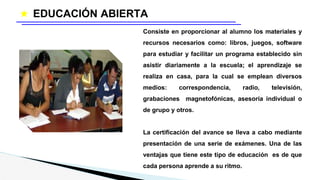 ★ EDUCACIÓN ABIERTA
Consiste en proporcionar al alumno los materiales y
recursos necesarios como: libros, juegos, software
para estudiar y facilitar un programa establecido sin
asistir diariamente a la escuela; el aprendizaje se
realiza en casa, para la cual se emplean diversos
medios: correspondencia, radio, televisión,
grabaciones magnetofónicas, asesoría individual o
de grupo y otros.
La certificación del avance se lleva a cabo mediante
presentación de una serie de exámenes. Una de las
ventajas que tiene este tipo de educación es de que
cada persona aprende a su ritmo.
 