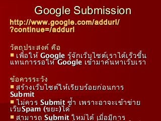 Google Submission
http :// www . google . com / addurl /
?continue =/ addurl

วัต ถุป ระสงค์ คือ
 เพื่อ ให้ Google รู้จ ัก เว็บ ไซต์เ ราได้เ ร็ว ขึ้น
แทนการรอให้ Google เข้า มาค้น หาเว็บ เรา

ข้อ ควรระวัง
 สร้า งเว็บ ไซต์ใ ห้เ รีย บร้อ ยก่อ นการ
Submit
 ไม่ค วร Submit ซำ้า เพราะอาจะเข้า ข่า ย
เว็บ Spam (ขยะ )ได้
 สามารถ Submit ใหม่ไ ด้ เมื่อ มีก าร
 
