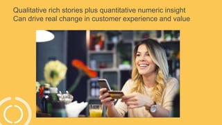 Qualitative rich stories plus quantitative numeric insight
Can drive real change in customer experience and value
 