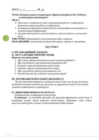 1
1
ДАТА: «__» __________ 20__р.
ТЕМА. Ознайомленняз клавіатурою. Практична робота №1 «Роботаз
клавіатурним тренажером»
МЕТА:
 навчальна: ознайомитиучнів з принципами роботиз клавіатурою;
формувати навички роботиз клавіатурою;
 розвивальна:формувати вміння бачити закономірності, аналізувати й
запам'ятовуватиінформацію;
 виховна: виховувати в учнів активність, наполегливість у досягненні
мети.
ТИП УРОКУ:формування і вдосконалення вмінь і навичок.
ОБЛАДНАННЯ: комп'ютери, інструктивні картки, картки із завданнями.
ХІД УРОКУ
І. ОРГАНІЗАЦІЙНИЙ МОМЕНТ
ІІ. АКТУАЛІЗАЦІЯ ОПОРНИХ ЗНАНЬ
Фронтальнеопитування
1. Що учням забороненоробитив комп’ютерномукабінеті?
2. Що слід робитиу разі виявлення несправностей?
3. Опишіть порядокввімкнення комп’ютера.
4. Опишіть порядоквимкнення комп’ютера.
5. Що слід робити, щоб не втомлювались очі?
6. На якій відстані від очей має знаходитися екран?
ІІІ. МОТИВАЦІЯ НАВЧАЛЬНОЇ ДІЯЛЬНОСТІ
Ви вже навчилися вмикати та вимикати комп’ютер. Але як же дати йому
відповідні команди, щоб він вас зрозумів, як друкуються слова? Сьогодніви
повинні ознайомитись з клавіатурою.
IV. ВИВЧЕННЯ НОВОГО МАТЕРІАЛУ
Ознайомлення з клавіатурою комп'ютера
Клавіатура - це основний пристрій для введення інформації в комп’ютер. З
клавіатури можна також керувати комп’ютером. Вивчивши лише кілька
простихклавіатурних команд, можна працювати ефективніше.
 