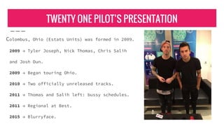 TWENTY ONE PILOT’S PRESENTATION
Colombus, Ohio (Estats Units) was formed in 2009.
2009 → Tyler Joseph, Nick Thomas, Chris Salih
and Josh Dun.
2009 → Began touring Ohio.
2010 → Two officially unreleased tracks.
2011 → Thomas and Salih left: bussy schedules.
2011 → Regional at Best.
2015 → Blurryface.