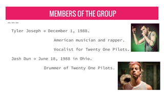 MEMBERS OF THE GROUP
Tyler Joseph → December 1, 1988.
American musician and rapper.
Vocalist for Twenty One Pilots.
Josh Dun → June 18, 1988 in Ohio.
Drummer of Twenty One Pilots.