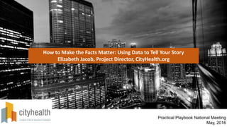 How to Make the Facts Matter: Using Data to Tell Your Story
Elizabeth Jacob, Project Director, CityHealth.org
Practical Playbook National Meeting
May, 2016
 