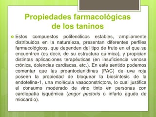 Propiedades farmacológicas
de los taninos
 Estos compuestos polifenólicos estables, ampliamente
distribuidos en la naturaleza, presentan diferentes perfiles
farmacológicos, que dependen del tipo de fruto en el que se
encuentren (es decir, de su estructura química), y propician
distintas aplicaciones terapéuticas (en insuficiencia venosa
crónica, dolencias cardíacas, etc.). En este sentido podemos
comentar que las proantocianidinas (PAC) de uva roja
poseen la propiedad de bloquear la biosíntesis de la
endotelina-1, una molécula vasoconstrictora, lo cual justifica
el consumo moderado de vino tinto en personas con
cardiopatía isquémica (angor pectoris o infarto agudo de
miocardio).
 