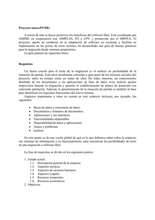 Proyecto sourcePYME:
A través de éste se busca promover los beneficios del software libre. Está coordinado por
AIMME en cooperación con AIMPLAS, ITI y UPV y promovido por el IMPIVA. El
proyecto, aparte de colaborar en la adaptación de software ya existente y facilitar su
implantación en las pymes de estos sectores, ha desarrollado una guía de buenas prácticas
para la migración desde sistemas propietarios.
La guía plantea las siguientes fases:
Requisitos
Un factor crucial para el éxito de la migración es el análisis en profundidad de la
situación de partida. Esta tarea usualmente consumir a gran parte de los recursos iniciales del
proyecto, tanto en tiempo como en mano de obra. De todas maneras, un conocimiento
detallado de los documentos o las aplicaciones de base de datos evita realizar ajustes
imprevistos durante la migración y permite el establecimiento de planes de actuación con
suficiente antelación. Además, la determinación de la situación de partida es también la base
para identificar los requisitos funcionales del nuevo sistema.
Aspectos importantes a tener en cuenta en este contexto incluyen, por ejemplo, los
siguientes:
 Bases de datos y estructuras de datos
 Documentos y formatos de documentos
 Aplicaciones y sus interfaces
 Funcionalidades disponibles
 Disponibilidad de datos y aplicaciones
 Atajos y problemas
 etcétera
En este punto se da una visión global de qué es lo que debemos saber sobre la empresa,
sus sistemas de información y su funcionamiento, para maximizar las posibilidades de éxito
en una migración a software libre.
La fase de requisitos se divide en los siguientes puntos:
1. Estado actual
1.1. Descripción general de la empresa
1.2. Aspectos técnicos
1.3. Aspectos de recursos humanos
1.4. Aspectos Legales
1.5. Recursos temporales
1.6. Recursos económicos
2. Objetivos
 