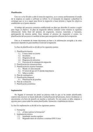 Planificación
Una vez se ha llevado a cabo la toma de requisitos, ya se conoce perfectamente el estado
de la empresa en cuanto a software se refiere. Es el momento de empezar a planificar la
estrategia que se va a seguir para llevar la migración a buen término y lograr los objetivos
establecidos en el punto anterior.
El trabajo del proyecto comienza estableciendo un plan que describa el camino a seguir
para llegar al objetivo. El plan de migración debería contener como mínimo la siguiente
información: fecha final del proceso de migración, recursos materiales y humanos,
participación de terceras partes, hitos durante el proceso de migración y costes. La
planificación del proyecto es también la base para una gestión eficiente de la migración.
Este es el momento de tomar decisiones en base a la información recogida y de estas
decisiones depende en gran medida el éxito de la migración.
La fase de planificación se divide en los siguientes puntos:
1. Planificación técnica
1.1. Cosas a tener en cuenta
1.2. Inventario
1.3. Diagrama de red
1.4. Diagrama de estructura
1.5. Elección de la estrategia de migración
2. Planificación de comunicaciones
3. Planificación de recursos humanos
3.1. Miedo a lo desconocido
3.2. El temor de que el CV pierda importancia
3.3. Saber es poder
4. Plan de contingencia
5. Planificación temporal
5.1. Planificación de pruebas
6. Plan de evaluación
7. Planificación económica
Implantación
Ha llegado el momento de poner en práctica todo lo que se ha estado planificando,
cuantos más recursos se hayan dedicado a la planificación del proyecto, menos incidencias se
encontrarán a la hora de ponerlo en marcha y realizarlo. En este punto se debe empezar a
ejecutar paso a paso todas las tareas planificadas, formación e implantación técnica.
La fase de implantación se divide en los siguientes puntos:
1. Formación
1.1. ¿Cómo realizar la formación?
2. Implantación técnica
2.1. Instalando muchos equipos
2.2. Migrando datos de usuarios a sistemas GNU/Linux
 