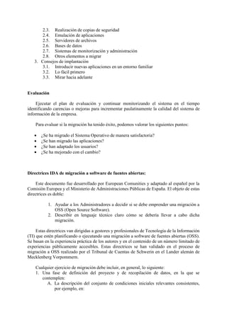 2.3. Realización de copias de seguridad
2.4. Emulación de aplicaciones
2.5. Servidores de archivos
2.6. Bases de datos
2.7. Sistemas de monitorización y administración
2.8. Otros elementos a migrar
3. Consejos de implantación
3.1. Introducir nuevas aplicaciones en un entorno familiar
3.2. Lo fácil primero
3.3. Mirar hacia adelante
Evaluación
Ejecutar el plan de evaluación y continuar monitorizando el sistema en el tiempo
identificando carencias o mejoras para incrementar paulatinamente la calidad del sistema de
información de la empresa.
Para evaluar si la migración ha tenido éxito, podemos valorar los siguientes puntos:
 ¿Se ha migrado el Sistema Operativo de manera satisfactoria?
 ¿Se han migrado las aplicaciones?
 ¿Se han adaptado los usuarios?
 ¿Se ha mejorado con el cambio?
Directrices IDA de migración a software de fuentes abiertas:
Este documento fue desarrollado por European Comunities y adaptado al español por la
Comisión Europea y el Ministerio de Administraciones Públicas de España. El objeto de estas
directrices es doble:
1. Ayudar a los Administradores a decidir si se debe emprender una migración a
OSS (Open Source Software).
2. Describir en lenguaje técnico claro cómo se debería llevar a cabo dicha
migración.
Estas directrices van dirigidas a gestores y profesionales de Tecnología de la Información
(TI) que estén planificando o ejecutando una migración a software de fuentes abiertas (OSS).
Se basan en la experiencia práctica de los autores y en el contenido de un número limitado de
experiencias públicamente accesibles. Estas directrices se han validado en el proceso de
migración a OSS realizado por el Tribunal de Cuentas de Schwerin en el Lander alemán de
Mecklenberg Vorpommern.
Cualquier ejercicio de migración debe incluir, en general, lo siguiente:
1. Una fase de definición del proyecto y de recopilación de datos, en la que se
contemplen:
A. La descripción del conjunto de condiciones iniciales relevantes consistentes,
por ejemplo, en:
 