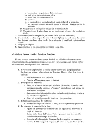 a) arquitectura o arquitecturas de los sistemas,
b) aplicaciones y sus datos asociados,
c) protocolos y normas empleados,
d) hardware,
e) el entorno físico, como el ancho de banda de la red, la ubicación,
f) los requisitos sociales como el idioma o idiomas y la capacitación del
personal;
B. Un conjunto de condiciones finales con el mismo detalle,
C. Una descripción de cómo llegar de las condiciones iniciales a las condiciones
finales;
2. Una justificación de la migración, incluido el coste asociado a la misma;
3. Una o más fases piloto preparadas para probar si el plan y la justificación funcionan.
Los datos de estas fases piloto pueden luego alimentar el modelo de costes usado en
el plan,
4. Despliegue del plan
5. Seguimiento de la experiencia real en relación con el plan.
Metodología Caso de estudio – Estrategia Reactiva:
El autor presenta una estrategia para casos donde la necesidad de migrar sea por una
situación imprevista. Aunque estas situaciones son muy variables se pueden marcar ciertos
lineamientos en común para abordar las mismas.
1. Notificación del problema: El cliente reporta un problema que puede ser del
hardware, de software o la combinación de ambas. El especialista debe tratar de
obtener:
- Breve descripción de la situación.
- Número y Mensaje que arroja el sistema.
2. Descripción del ambiente:
- Describir la plataforma software instalada, con un nivel de detalle en el
que se conozcan las versiones y “releases” instalados, de cada uno de los
subsistemas manejados.
- Determinar si en la instalación se han realizado modificaciones propias a
los estándares del producto.
- Describir la configuración del hardware e interconexiones.
3. Determinación detallada del problema:
- Elaborar un diagnóstico lo más exacto y detallado posible del problema.
4. En búsqueda de una solución factible:
- Apelar a la experiencia y memoria del o los especialistas de servicio a
cargo del problema.
- Buscar en las Bases de Datos de Fallas reportadas, para conocer si ha
ocurrido una falla del tipo en cuestión.
- Consultar a los laboratorios de desarrollo de productos, con una espera
máxima de 48 horas para la respuesta. Mientras se espera, de ser posible,
 