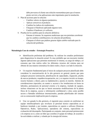 debe proveerse al cliente una solución momentánea para que al menos
preste servicio a las aplicaciones más importantes para la instalación.
5. Plan de acciones para la solución:
- Cambiar valores en algunos parámetros.
- Aplicar correctivos al producto.
- Cambiar los índices de rendimiento.
- Chequear el Hardware aplicando algunos tests.
- Cambiar el hardware y/o software.
6. Pruebas de los cambios para la solución definitiva:
- Entonar el sistema: Se requieren mediciones que nos permitan corroborar
que los cambios contribuyeron a la solución del problema.
- Chequear el efecto que pudiera generar algún cambio realizado para la
solución del problema.
Metodología Caso de estudio – Estrategia Proactiva:
 Identificación preliminar del problema: Se realizan los estudios preliminares
para diagnosticas la situación actual. Es muy probable que sea necesario instalar
algunas aplicaciones que permitan monitorear el sistema, su carga de trabajo y el
consumo que ésta realiza sobre los diferentes recursos del sistema para así
obtener de una manera sistemática los datos reales y hacer a un lado la intuición.
 Un requisito fundamental para el inicio de cualquier proyecto planificado debe
considerar la concientización de la alta gerencia en general, puesto que para
cualquier proyecto (entonación, planificación de capacidades, migración, prueba
de nuevos productos, respaldos/recuperación, etc.), se requiere invertir en tiempo,
recurso humano y dinero, para su implantación y puesta en marcha. Además de
consideraciones especiales, en cuanto a: accesos a las instalaciones en horas no
laborales, permanencia de personal externo a la empresa, traslado de equipos,
incluso situaciones en las que se hacen necesarias modificaciones de la planta
física de la empresa, acceso a información confidencial y otras como posible
acceso a llamadas telefónicas internacionales, paradas planificadas del sistema
con su consecuente implicación para la empresa.
 Una vez ganada la alta gerencia, el siguiente paso consiste en conformar un
equipo interdisciplinario que involucre al personal técnico especialista en el
hardware instalado y por instalar, especialistas en soporte a software (Sistemas
Operativos, Redes, Aplicaciones), operadores del sistema, especialistas en
evaluación del desempeño. Participando en conjunto, tanto personal perteneciente
a la empresa en sí, como un líder que coordine el equipo de trabajo, de acuerdo a
las actividades a realizar y velando por la sinergia del mismo.
 