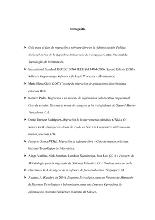 Bibliografía
 Guía para el plan de migración a software libre en la Administración Publica
Nacional (APN) de la República Bolivariana de Venezuela. Centro Nacional de
Tecnologías de Información.
 International Standard ISO/IEC 14764 IEEE Std 14764-2006. Second Edition (2006).
Software Engineering- Software Life Cycle Processes – Maintenance.
 Maria Elena Ciolli (2007) Testing de migracion de aplicaciones distribuidas a
entornos Web.
 Romero Pedro. Migración a un sistema de información colaborativo empresarial.
Caso de estudio: Sistema de venta de repuestos a los trabajadores de General Motors
Venezolana, C.A.
 Daniel Enrique Rodriguez. Migración de la herramienta ofimática OTRS a CA
Service Desk Manager en Mesas de Ayuda en Servicio Corporativo utilizando las
buenas practicas ITIL.
 Proyecto SourcePYME. Migración al software libre – Guía de buenas prácticas.
Instituto Tecnológico de Informática.
 Aliaga Varillas, Nick Jonathan, Londoñe Ñahuincopa, Jose Luis (2011). Proyecto de
Metodologia para la migración de Sistemas Educativo Distribuido a entornos web.
 Directrices IDA de migración a software de fuentes abiertas. Netproject Ltd.
 Aguirre, J., (Octubre de 2004). Esquema Estratégico para un Proceso de Migración
de Sistemas Tecnológicos e Informáticos para una Empresa Operadora de
Información. Instituto Politécnico Nacional de México.
 