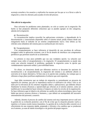 aconseja consultar a los usuarios y explicarles las razones por las que se va a llevar a cabo la
migración y cómo les afectará, para ayudar al éxito del proceso.
Más allá de la migración:
Para solventar los problemas antes planteados, no solo se cuenta con la migración. De
hecho se han propuesto diferentes soluciones que se pueden agrupar en dos categorías,
además de la migración:
a) Reconstrucción:
La reconstrucción implica reescribir las aplicaciones existentes, y dependiendo de la
documentación y conocimiento disponible sobre el sistema actual, puede tratarse desde una
reingeniería hasta el rediseño de un sistema completamente nuevo. Esto último ya fue
referido como abandono del sistema para su sustitución por otro nuevo.
b) Encapsulamiento:
Con encapsulamiento se hace referencia al desarrollo de una envoltura de software
(wrapper) sobre la aplicación existente, con el fin de dotarlo de interfaces con componentes
periféricos que permiten sacarlo de su aislamiento.
La primera es muy poco probable que sea una verdadera opción. La solución casi
siempre recae sobre el encapsulamiento o la migración. El encapsulamiento se puede más
como una solución temporal al problema, quedando la migración como la opción que
verdaderamente representa solidez y previsibilidad futura.
En efecto, en situaciones donde por diferentes motivos se descartan las opciones de
reconstrucción y de encapsulamiento, la migración del sistema a un ambiente abierto se
convierte en la mejor alternativa. Si bien esta es la opción más compleja, las ventajas que se
obtienen a largo plazo justifican ampliamente el esfuerzo que será requerido.
Aquí debe reconocerse que un trabajo de migración es normalmente un proyecto de
ingeniería de sistemas, que por su importancia merece el calificativo de crítico. Esto es así
tanto por la relevancia de los entornos migrados (datos y aplicaciones), que deberán ofrecer
finalmente la misma eficiencia y operatividad que ofrecían en el entorno anterior, como así
también por la necesidad de hacer mínimo el impacto en todos los niveles de la organización.
Se hace referencia aquí al objetivo de enfrentar un cambio de cultura tecnológica, para el que
habrá que prever recursos técnicos y humanos, y que deberá ser acompañado del necesario
entrenamiento del personal y usuarios.
Además, durante el proceso de cambio del sistema será muy importante prever cuál será
la gestión de su evolución posterior; con el fin de evitar que la situación presente vuelva a
repetirse o al menos resulte menos traumática. La gestión de la evolución debe consistir en el
ofrecimiento de una respuesta rápida, preparada y eficiente a los cambios que se produzcan
en el entorno, ya sean de índole tecnológica o de gestión del propio negocio.
 