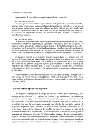 Estrategias de migración
Las estrategias de migración reconocen los dos enfoques siguientes:
a) Habilitación gradual:
La nueva aplicación es construida gradualmente en la plataforma de destino, haciéndose
cargo en forma progresiva de las funcionalidades de la aplicación original, por lo que en este
proceso ambas aplicaciones están integradas en un único sistema con una transferencia
gradual de responsabilidades de una a otra. Con este enfoque la información está duplicada y
es necesario un importante esfuerzo de coordinación para asegurar la integridad y
consistencia de los datos.
b) Habilitación súbita:
La aplicación original mantiene todas sus prestaciones mientras la aplicación en la nueva
plataforma es construida, implementada y probada. Las bases de datos de esta última son
progresivamente actualizadas hasta el momento en que se decide la transferencia del control,
momento en que la aplicación original queda desafectada y sus bases de datos quedan como
referencia únicamente para consulta. Se debe tener en cuenta que antes del desarrollo del
nuevo sistema, es imprescindible tener una comprensión intensiva del sistema a ser migrado.
En cualquier sistema a ser migrado, algunas características son comunes con todo
proyecto de ingeniería de software, tales como metodología de desarrollo, testing y selección
del modelo de bases de datos. Otras, son específicas de la migración, por lo que se puede
clasificarlas en dos grandes categorías: aquellas que conciernen al sistema a migrar, y, las
específicas del sistema migrado, para lo cual es necesario entender las características
intrínsecas de los datos, las interfaces y las aplicaciones involucradas, en cualquier proceso
de migración.
Consecuentemente, antes de tomar cualquier decisión sobre la estrategia de migración, se
debe realizar un estudio intensivo a los efectos de cuantificar los riesgos y beneficios, con el
fin de justificar acabadamente la migración a un nuevo sistema, según lo proponen Espiñeira
y Sheldon (2005).
Los pilares de todo el proceso de migración:
Una migración debe apoyarse en tres pilares básicos, a saber: 1) una metodología, 2) un
conjunto de herramientas y 3) técnicas de pruebas y personalización. La metodología
garantiza, en primer lugar, un procedimiento sistemático que asegura que el trabajo realizado
sea controlable y sus resultados predecibles. En segundo lugar, que se dispone de un
repositorio con toda la información necesaria para abordar la migración: cadenas de
programas, programas fuente, estructura de bases de datos, librerías de funciones, etc. En
tercer lugar, contempla la obtención del modelo de negocio a migrar, a partir de la
información contenida en el repositorio, y considera además la realización de los planes de
prueba de las aplicaciones migradas. Por último, define las reglas de generación del código
migrado, conforme a los estándares establecidos, las librerías de funciones usadas y cualquier
otra consideración de interés. Las herramientas de migración permiten obtener un modelo del
negocio a migrar, que lo hace independiente de los lenguajes de las aplicaciones, con lo cual
 