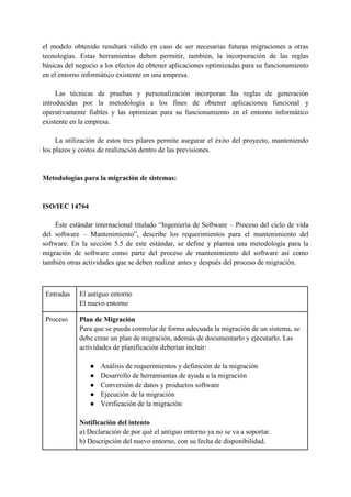 el modelo obtenido resultará válido en caso de ser necesarias futuras migraciones a otras
tecnologías. Estas herramientas deben permitir, también, la incorporación de las reglas
básicas del negocio a los efectos de obtener aplicaciones optimizadas para su funcionamiento
en el entorno informático existente en una empresa.
Las técnicas de pruebas y personalización incorporan las reglas de generación
introducidas por la metodología a los fines de obtener aplicaciones funcional y
operativamente fiables y las optimizan para su funcionamiento en el entorno informático
existente en la empresa.
La utilización de estos tres pilares permite asegurar el éxito del proyecto, manteniendo
los plazos y costos de realización dentro de las previsiones.
Metodologías para la migración de sistemas:
ISO/IEC 14764
Éste estándar internacional titulado “Ingeniería de Software – Proceso del ciclo de vida
del software – Mantenimiento”, describe los requerimientos para el mantenimiento del
software. En la sección 5.5 de este estándar, se define y plantea una metodología para la
migración de software como parte del proceso de mantenimiento del software así como
también otras actividades que se deben realizar antes y después del proceso de migración.
Entradas El antiguo entorno
El nuevo entorno
Proceso Plan de Migración
Para que se pueda controlar de forma adecuada la migración de un sistema, se
debe crear un plan de migración, además de documentarlo y ejecutarlo. Las
actividades de planificación deberían incluir:
● Análisis de requerimientos y definición de la migración
● Desarrollo de herramientas de ayuda a la migración
● Conversión de datos y productos software
● Ejecución de la migración
● Verificación de la migración
Notificación del intento
a) Declaración de por qué el antiguo entorno ya no se va a soportar.
b) Descripción del nuevo entorno, con su fecha de disponibilidad.
 