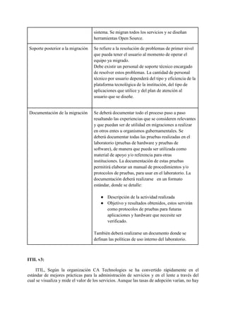sistema. Se migran todos los servicios y se diseñan
herramientas Open Source.
Soporte posterior a la migración Se refiere a la resolución de problemas de primer nivel
que pueda tener el usuario al momento de operar el
equipo ya migrado.
Debe existir un personal de soporte técnico encargado
de resolver estos problemas. La cantidad de personal
técnico por usuario dependerá del tipo y eficiencia de la
plataforma tecnológica de la institución, del tipo de
aplicaciones que utilice y del plan de atención al
usuario que se diseñe.
Documentación de la migración Se deberá documentar todo el proceso paso a paso
resaltando las experiencias que se consideren relevantes
y que puedan ser de utilidad en migraciones a realizar
en otros entes u organismos gubernamentales. Se
deberá documentar todas las pruebas realizadas en el
laboratorio (pruebas de hardware y pruebas de
software), de manera que pueda ser utilizada como
material de apoyo y/o referencia para otras
instituciones. La documentación de estas pruebas
permitirá elaborar un manual de procedimientos y/o
protocolos de pruebas, para usar en el laboratorio. La
documentación deberá realizarse en un formato
estándar, donde se detalle:
● Descripción de la actividad realizada
● Objetivo y resultados obtenidos, estos servirán
como protocolos de pruebas para futuras
aplicaciones y hardware que necesite ser
verificado.
También deberá realizarse un documento donde se
definan las políticas de uso interno del laboratorio.
ITIL v3:
ITIL, Según la organización CA Technologies se ha convertido rápidamente en el
estándar de mejores prácticas para la administración de servicios y en el lente a través del
cual se visualiza y mide el valor de los servicios. Aunque las tasas de adopción varían, no hay
 