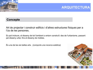 ARQUITECTURA


Concepte

Art de projectar i construir edificis i d’altres estructures físiques per a
l’ús de les persones.
Es pot incloure, el disseny de tot l'ambient o entorn construït: des de l'urbanisme, passant
pel disseny urbà, fins el disseny de mobles.


És una de les sis belles arts. (comporta una recerca estètica)
 