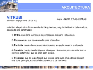 ARQUITECTURA

VITRUBI                                               Deu Llibres d'Arquitectura
arquitecte i enginyer romà (70–25 aC.)


estableix els principis fonamentals de l'Arquitectura, seguint la tècnica dels oradors,
adaptada a la construcció:

     1- Ordre, que dona la mesura que s'escau a les parts i al conjunt.

     2- Composició, que dóna a cada cosa el seu lloc.

     3- Eurítmia, que és la correspondència entre les parts, segons la simetria.

     4- Simetria, que és la relació entre el conjunt i les seves parts en relació a un
     element determinat que es pren com a patró.

     5- Propietat, que és la perfecció que té una obra quan s'ha edificat seguint
     uns bons principis, extrets de l’experiència o de la natura.
 