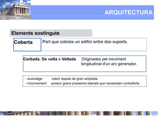 ARQUITECTURA


Elements sostinguts
 Coberta        Part que cobreix un edifici entre dos suports.



    Corbada, De volta o Voltada           Originades pel moviment
                                          longitudinal d'un arc generador.


     - avantatge      cobrir espais de gran amplada.
     - inconvenient   produir grans pressions laterals que necessiten contraforts.
 