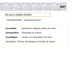 ART

Art com a matèria d'estudi

 METODOLOGIES       (complementàries)



Formalista       centrada en l'aspecte plàstic de l'obra

Iconogràfica     interesada en el tema

Iconològica       cerquen la interpretació del tema

Sociològica, Tècnica, Semiològica o d'anàlisi de signes
 