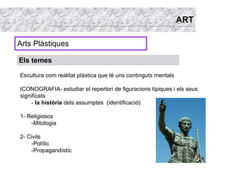 ART

Arts Plàstiques

Els temes

Escultura com realitat plàstica que té uns continguts mentals

ICONOGRAFIA- estudiar el repertori de figuracions típiques i els seus
significats
     - la història dels assumptes (identificació)

1- Religiosos
    -Mitologia

2- Civils
    -Polític
    -Propagandístic
 