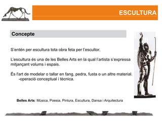 ESCULTURA


Concepte


S’entén per escultura tota obra feta per l’escultor.

L’escultura és una de les Belles Arts en la qual l’artista s’expressa
mitjançant volums i espais.

És l'art de modelar o tallar en fang, pedra, fusta o un altre material.
     -operació conceptual i tècnica.




   Belles Arts: Música, Poesia, Pintura, Escultura, Dansa i Arquitectura
 