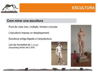 ESCULTURA


Com mirar una escultura
 Punt de vista únic, múltiple, frontal o circular.

 L’escultura imposa un desplaçament.

 Escultura antiga lligada a l’arquitectura.

 Llei de frontalitat de Lange
 (arqueòleg danès del s.XIX)
 