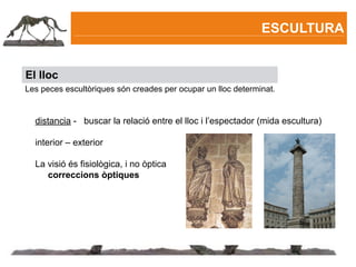 ESCULTURA


El lloc
Les peces escultòriques són creades per ocupar un lloc determinat.


  distancia - buscar la relació entre el lloc i l’espectador (mida escultura)

  interior – exterior

  La visió és fisiològica, i no òptica

    correccions òptiques
 