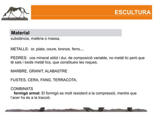 ESCULTURA


Material
substància, matèria o massa.

METALLS: or, plata, coure, bronze, ferro,...

PEDRES: cos mineral sòlid i dur, de composició variable, no metàl·lic però que
té sals i òxids metàl·lics, que constitueix les roques.

MARBRE, GRANIT, ALABASTRE

FUSTES, CERA, FANG, TERRACOTA,

COMBINATS
   formigó armat: El formigó es molt resistent a la compressió, mentre que
l’acer ho és a la tracció.
 