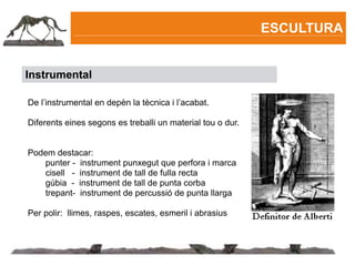 ESCULTURA


Instrumental

De l’instrumental en depèn la tècnica i l’acabat.

Diferents eines segons es treballi un material tou o dur.


Podem destacar:
   punter - instrument punxegut que perfora i marca
   cisell - instrument de tall de fulla recta
   gúbia - instrument de tall de punta corba
   trepant- instrument de percussió de punta llarga

Per polir: llimes, raspes, escates, esmeril i abrasius
 