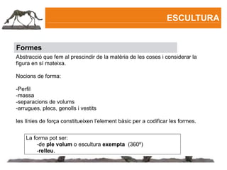 ESCULTURA


Formes
Abstracció que fem al prescindir de la matèria de les coses i considerar la
figura en sí mateixa.

Nocions de forma:

-Perfil
-massa
-separacions de volums
-arrugues, plecs, genolls i vestits

les línies de força constitueixen l’element bàsic per a codificar les formes.


    La forma pot ser:
        -de ple volum o escultura exempta (360º)
        -relleu.
 